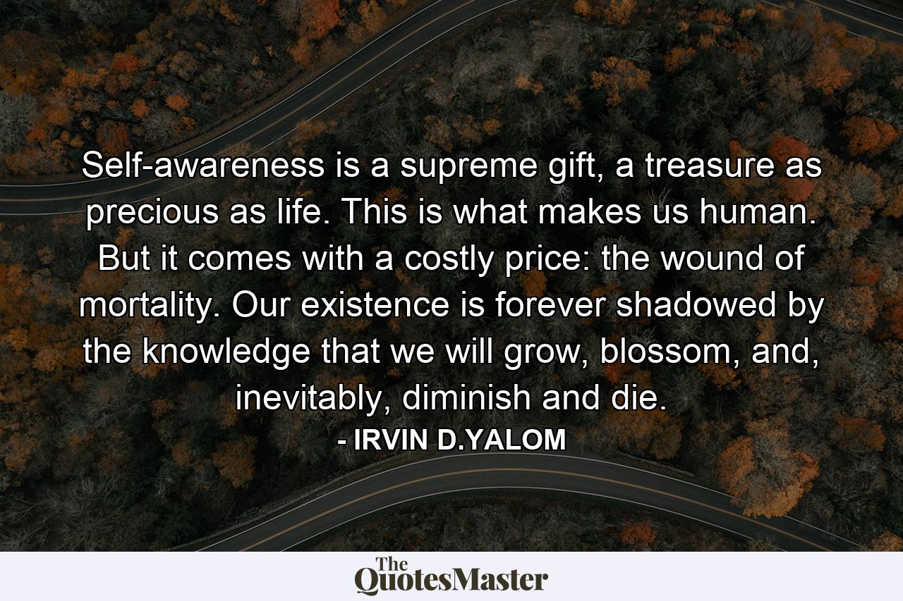 Self-awareness is a supreme gift, a treasure as precious as life. This is what makes us human. But it comes with a costly price: the wound of mortality. Our existence is forever shadowed by the knowledge that we will grow, blossom, and, inevitably, diminish and die. - Quote by IRVIN D.YALOM