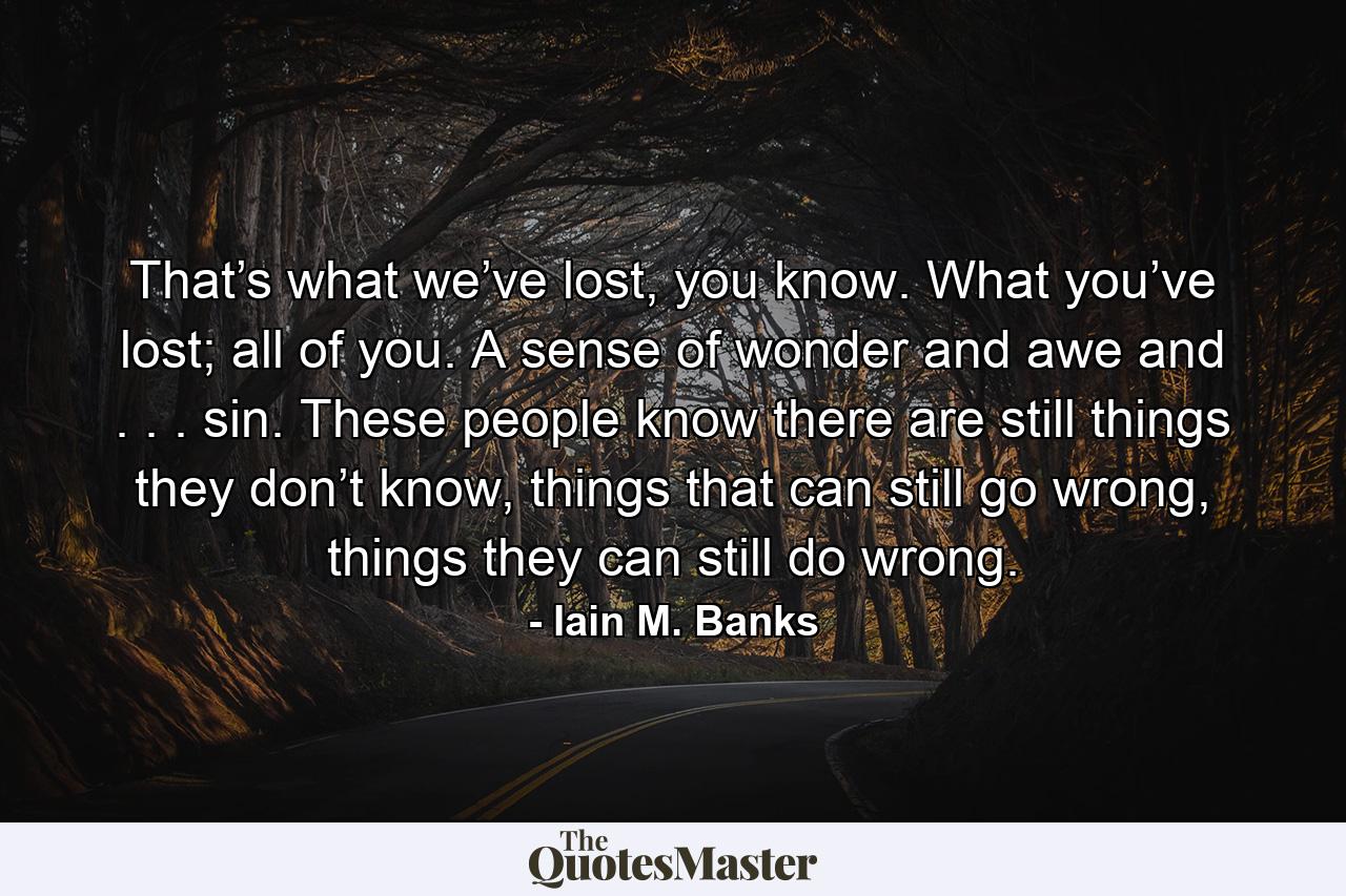 That’s what we’ve lost, you know. What you’ve lost; all of you. A sense of wonder and awe and . . . sin. These people know there are still things they don’t know, things that can still go wrong, things they can still do wrong. - Quote by Iain M. Banks