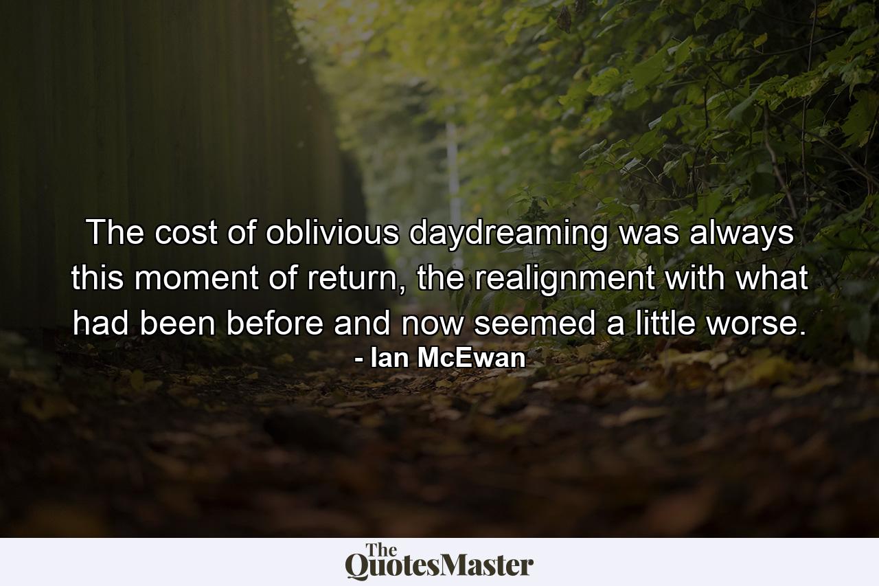 The cost of oblivious daydreaming was always this moment of return, the realignment with what had been before and now seemed a little worse. - Quote by Ian McEwan