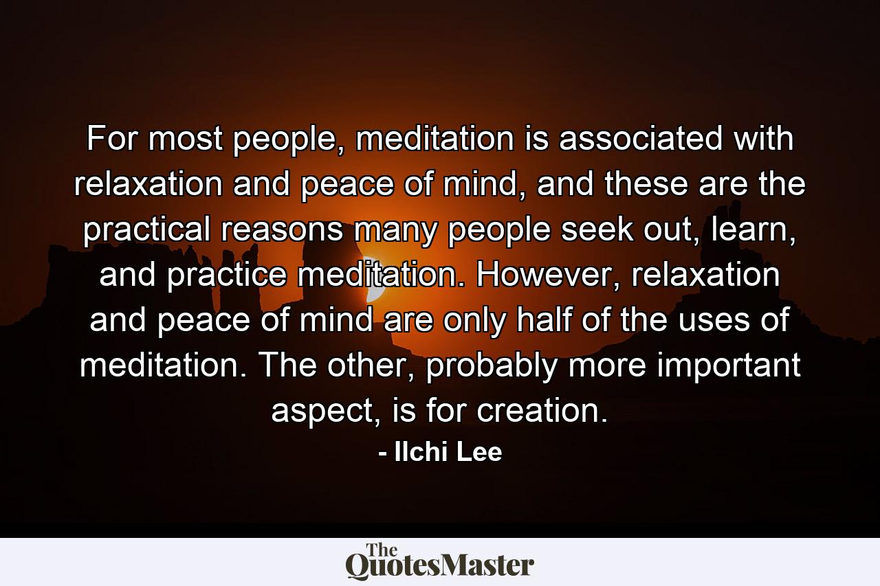 For most people, meditation is associated with relaxation and peace of mind, and these are the practical reasons many people seek out, learn, and practice meditation. However, relaxation and peace of mind are only half of the uses of meditation. The other, probably more important aspect, is for creation. - Quote by Ilchi Lee