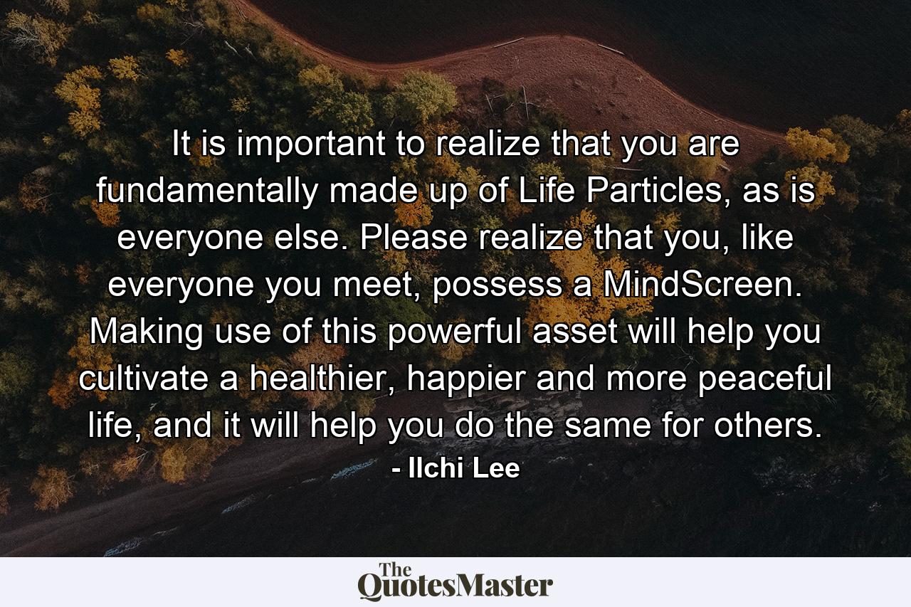 It is important to realize that you are fundamentally made up of Life Particles, as is everyone else. Please realize that you, like everyone you meet, possess a MindScreen. Making use of this powerful asset will help you cultivate a healthier, happier and more peaceful life, and it will help you do the same for others. - Quote by Ilchi Lee