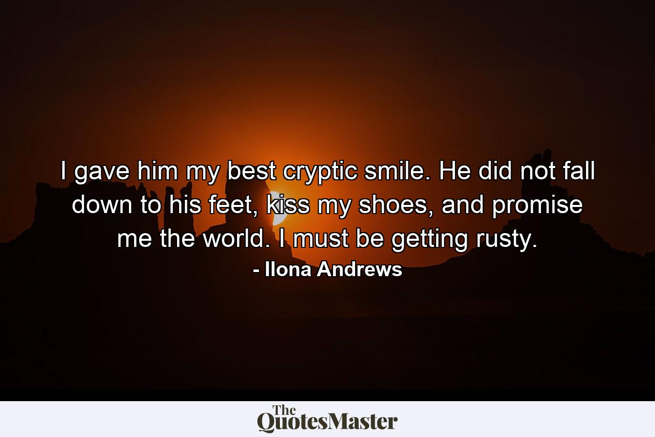 I gave him my best cryptic smile. He did not fall down to his feet, kiss my shoes, and promise me the world. I must be getting rusty. - Quote by Ilona Andrews