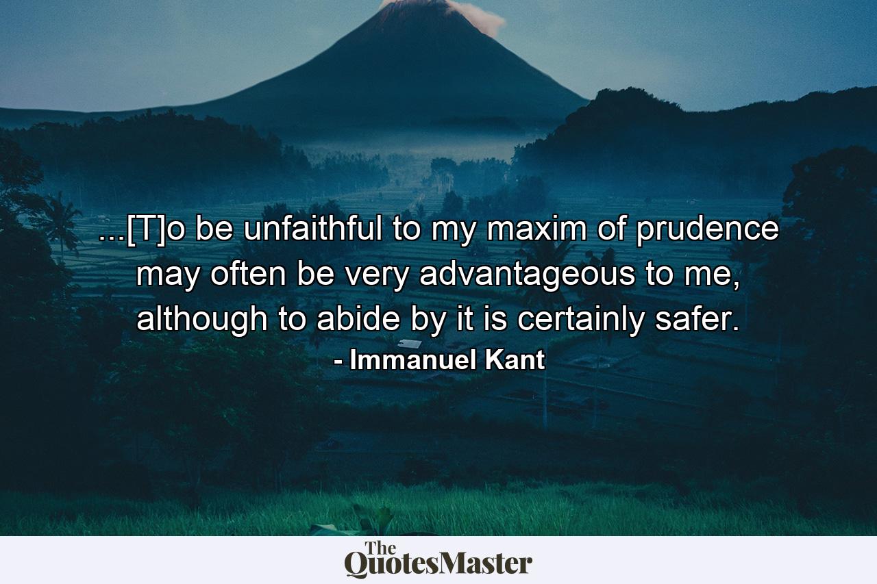 ...[T]o be unfaithful to my maxim of prudence may often be very advantageous to me, although to abide by it is certainly safer. - Quote by Immanuel Kant