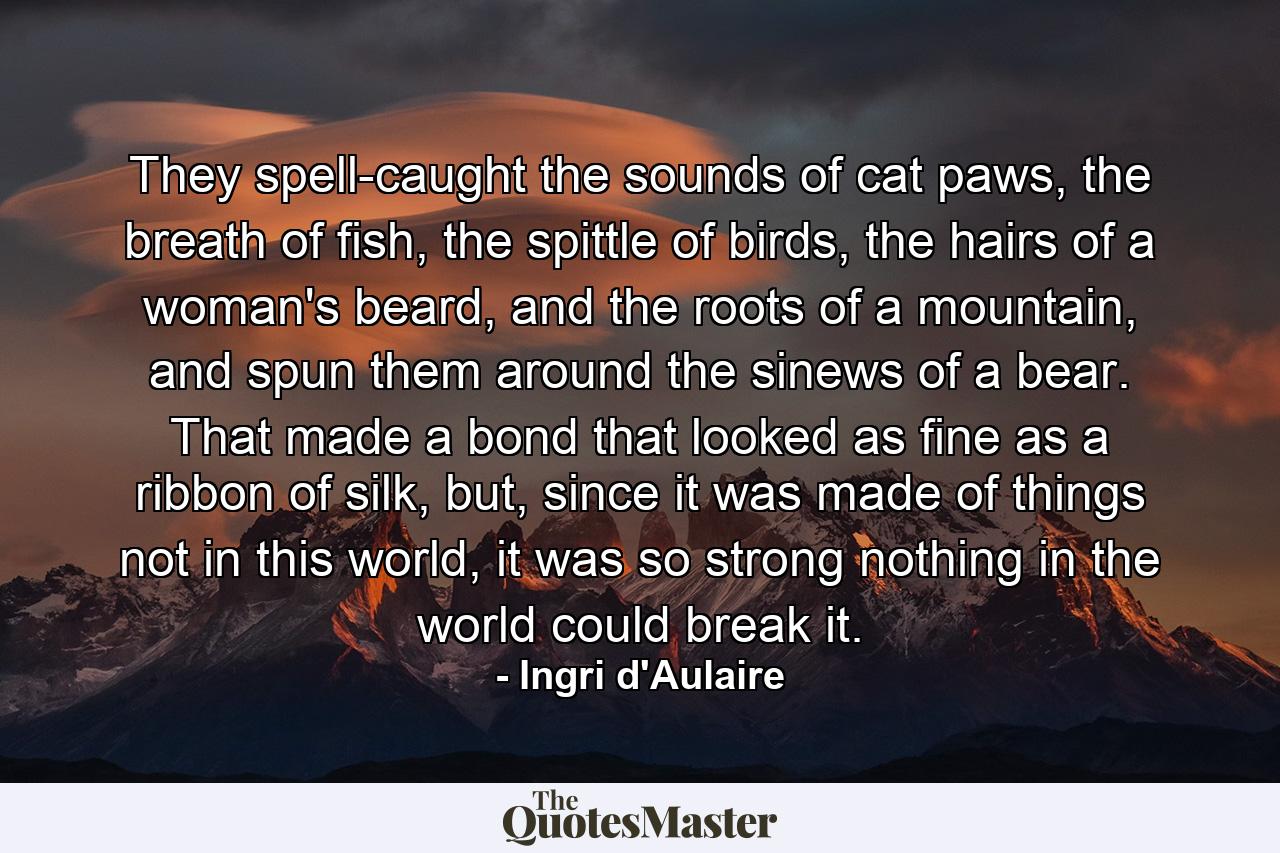 They spell-caught the sounds of cat paws, the breath of fish, the spittle of birds, the hairs of a woman's beard, and the roots of a mountain, and spun them around the sinews of a bear. That made a bond that looked as fine as a ribbon of silk, but, since it was made of things not in this world, it was so strong nothing in the world could break it. - Quote by Ingri d'Aulaire