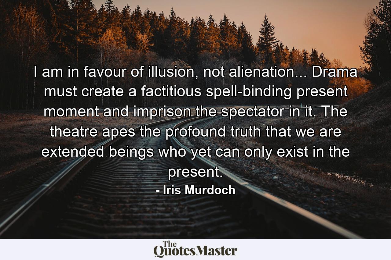 I am in favour of illusion, not alienation... Drama must create a factitious spell-binding present moment and imprison the spectator in it. The theatre apes the profound truth that we are extended beings who yet can only exist in the present. - Quote by Iris Murdoch