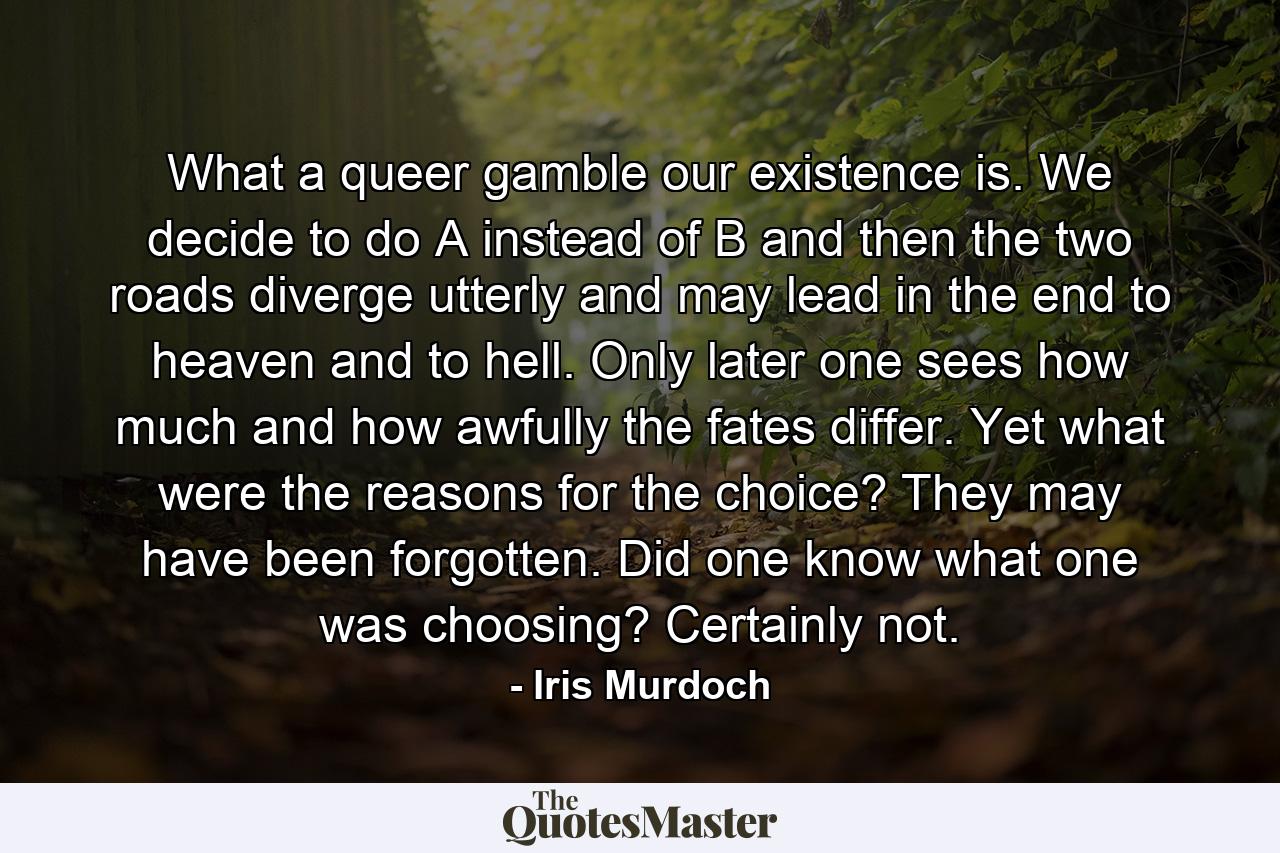 What a queer gamble our existence is. We decide to do A instead of B and then the two roads diverge utterly and may lead in the end to heaven and to hell. Only later one sees how much and how awfully the fates differ. Yet what were the reasons for the choice? They may have been forgotten. Did one know what one was choosing? Certainly not. - Quote by Iris Murdoch