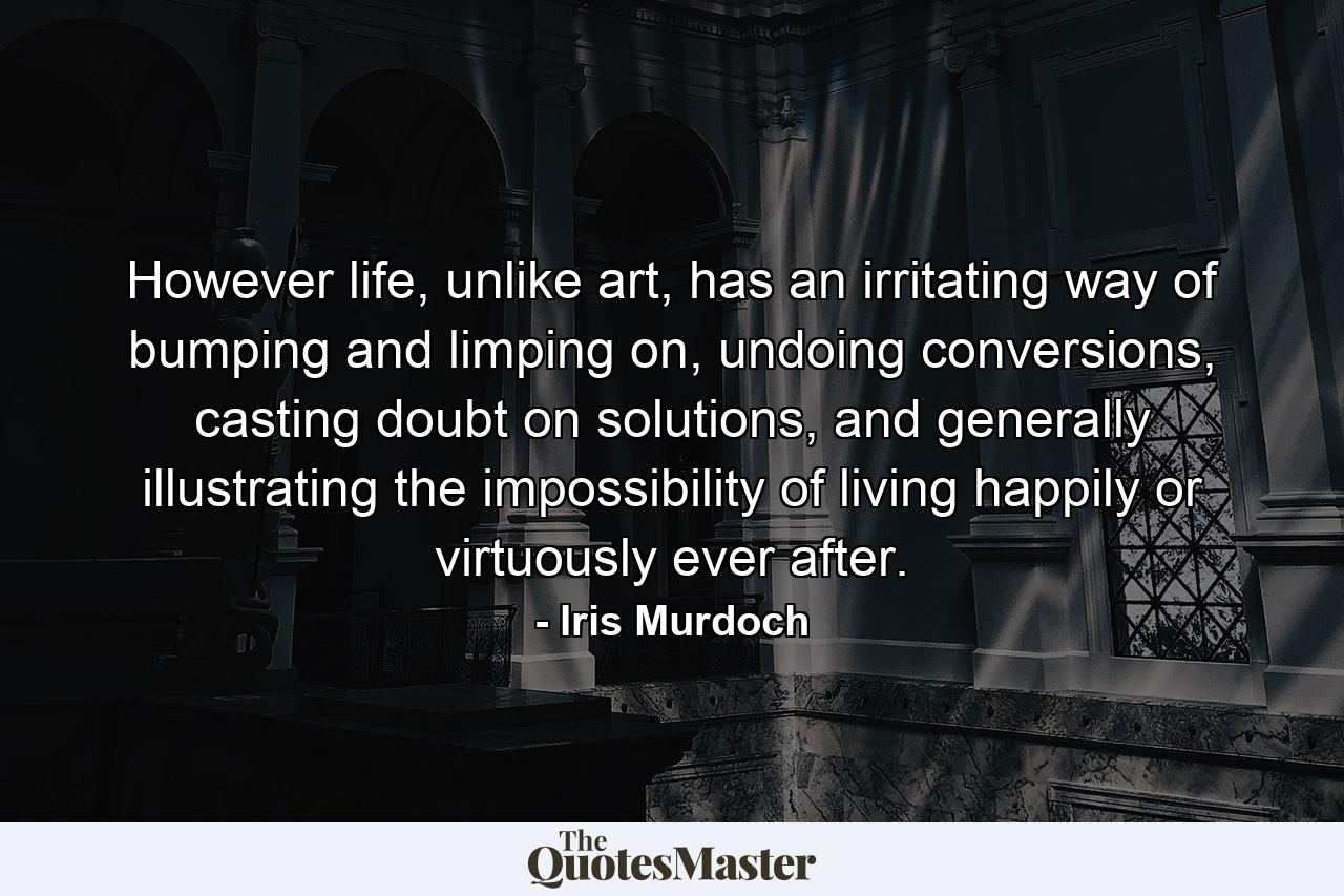 However life, unlike art, has an irritating way of bumping and limping on, undoing conversions, casting doubt on solutions, and generally illustrating the impossibility of living happily or virtuously ever after. - Quote by Iris Murdoch