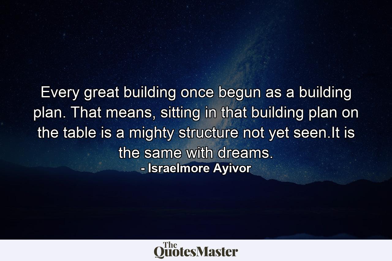 Every great building once begun as a building plan. That means, sitting in that building plan on the table is a mighty structure not yet seen.It is the same with dreams. - Quote by Israelmore Ayivor