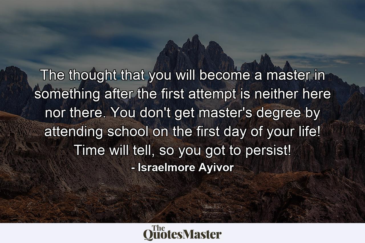 The thought that you will become a master in something after the first attempt is neither here nor there. You don't get master's degree by attending school on the first day of your life! Time will tell, so you got to persist! - Quote by Israelmore Ayivor