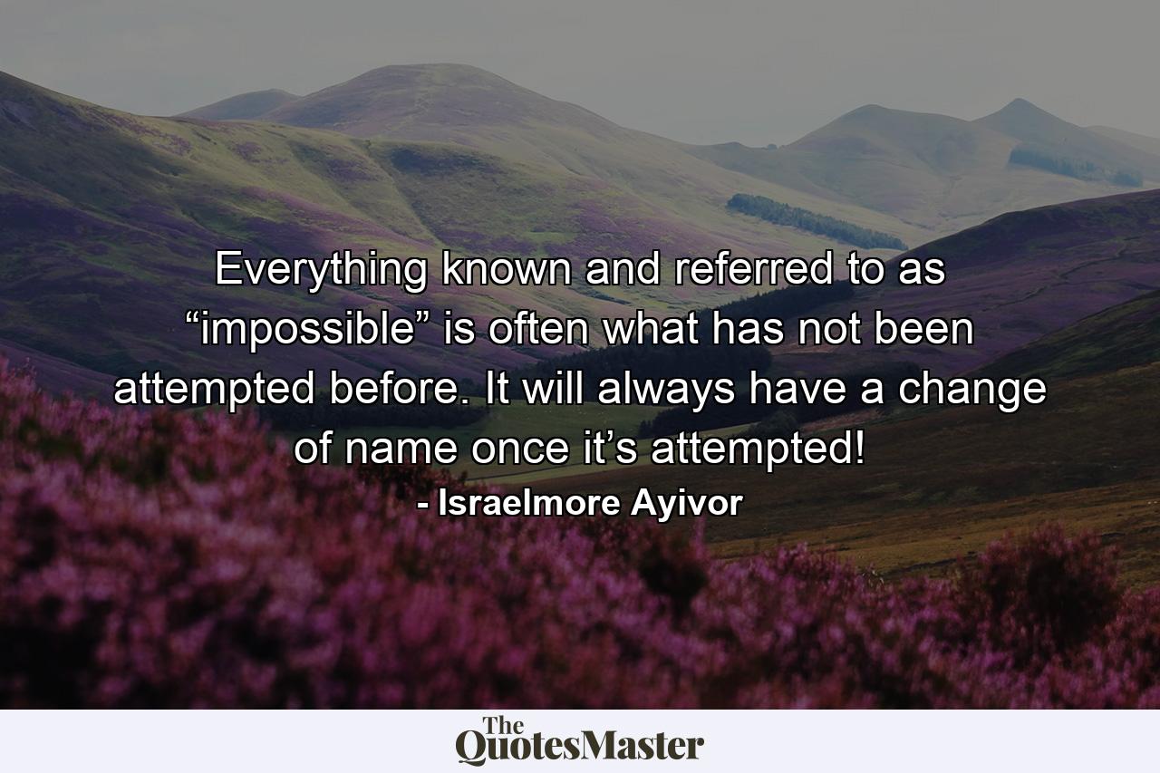 Everything known and referred to as “impossible” is often what has not been attempted before. It will always have a change of name once it’s attempted! - Quote by Israelmore Ayivor