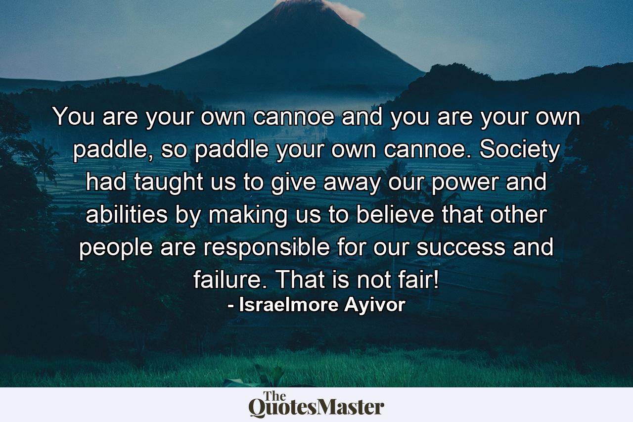 You are your own cannoe and you are your own paddle, so paddle your own cannoe. Society had taught us to give away our power and abilities by making us to believe that other people are responsible for our success and failure. That is not fair! - Quote by Israelmore Ayivor