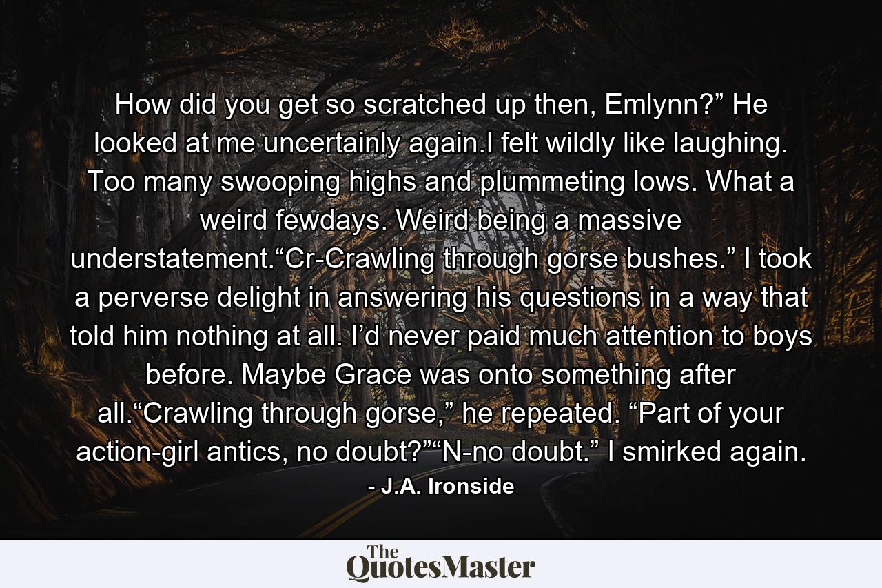 How did you get so scratched up then, Emlynn?” He looked at me uncertainly again.I felt wildly like laughing. Too many swooping highs and plummeting lows. What a weird fewdays. Weird being a massive understatement.“Cr-Crawling through gorse bushes.” I took a perverse delight in answering his questions in a way that told him nothing at all. I’d never paid much attention to boys before. Maybe Grace was onto something after all.“Crawling through gorse,” he repeated. “Part of your action-girl antics, no doubt?”“N-no doubt.” I smirked again. - Quote by J.A. Ironside