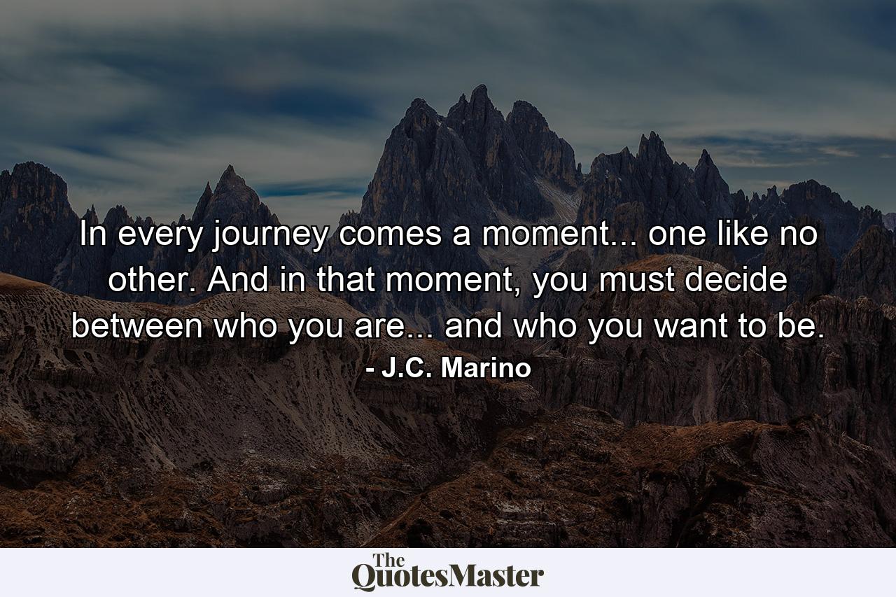 In every journey comes a moment... one like no other. And in that moment, you must decide between who you are... and who you want to be. - Quote by J.C. Marino