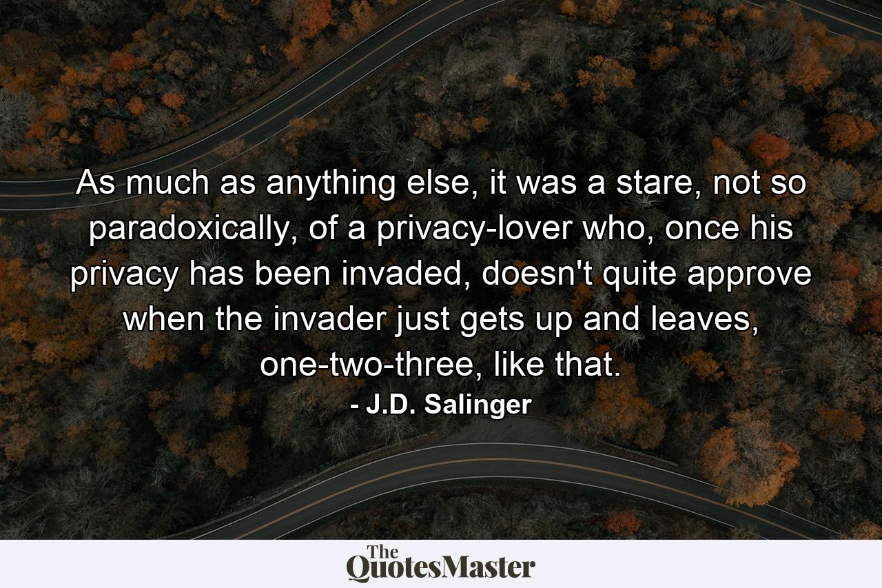 As much as anything else, it was a stare, not so paradoxically, of a privacy-lover who, once his privacy has been invaded, doesn't quite approve when the invader just gets up and leaves, one-two-three, like that. - Quote by J.D. Salinger