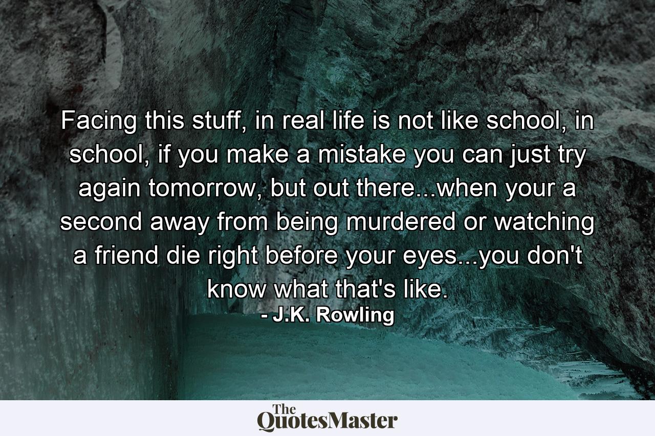 Facing this stuff, in real life is not like school, in school, if you make a mistake you can just try again tomorrow, but out there...when your a second away from being murdered or watching a friend die right before your eyes...you don't know what that's like. - Quote by J.K. Rowling