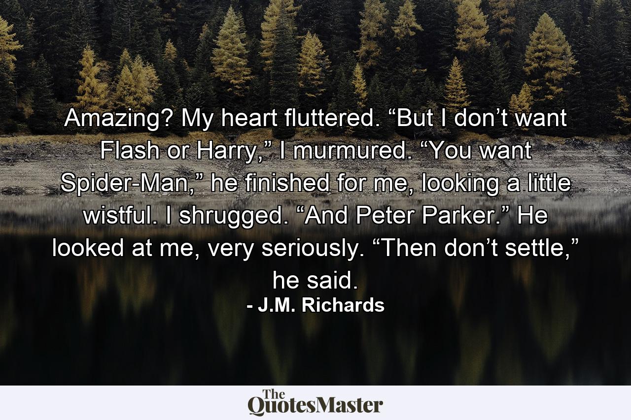 Amazing? My heart fluttered. “But I don’t want Flash or Harry,” I murmured. “You want Spider-Man,” he finished for me, looking a little wistful. I shrugged. “And Peter Parker.” He looked at me, very seriously. “Then don’t settle,” he said. - Quote by J.M. Richards