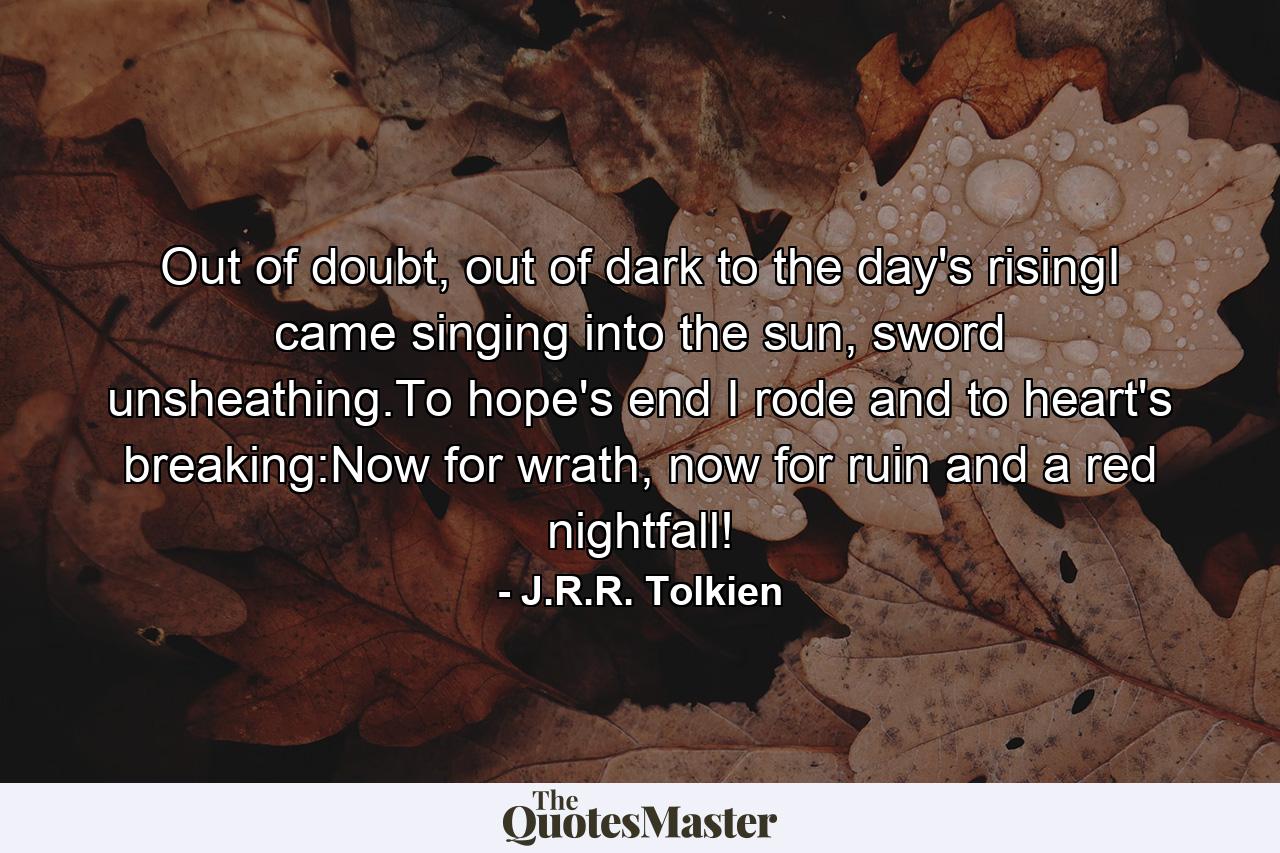 Out of doubt, out of dark to the day's risingI came singing into the sun, sword unsheathing.To hope's end I rode and to heart's breaking:Now for wrath, now for ruin and a red nightfall! - Quote by J.R.R. Tolkien