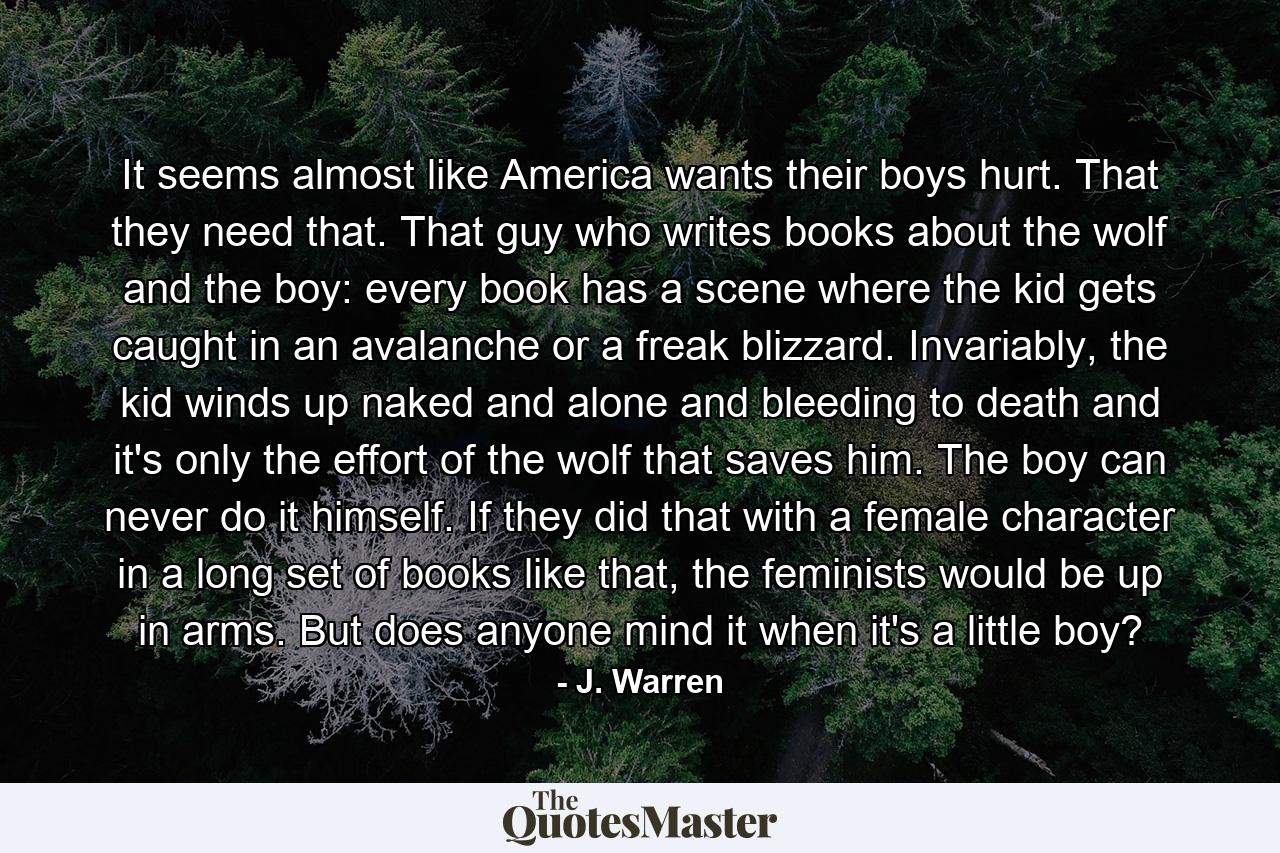 It seems almost like America wants their boys hurt. That they need that. That guy who writes books about the wolf and the boy: every book has a scene where the kid gets caught in an avalanche or a freak blizzard. Invariably, the kid winds up naked and alone and bleeding to death and it's only the effort of the wolf that saves him. The boy can never do it himself. If they did that with a female character in a long set of books like that, the feminists would be up in arms. But does anyone mind it when it's a little boy? - Quote by J. Warren