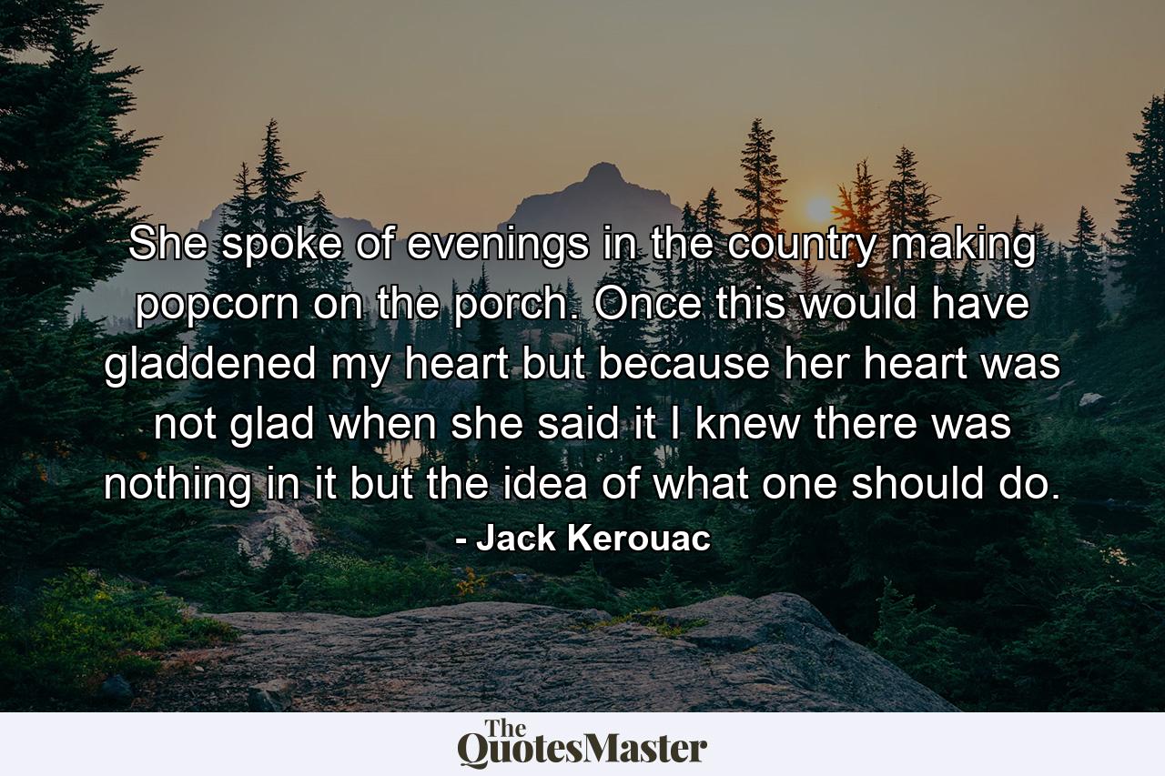 She spoke of evenings in the country making popcorn on the porch. Once this would have gladdened my heart but because her heart was not glad when she said it I knew there was nothing in it but the idea of what one should do. - Quote by Jack Kerouac