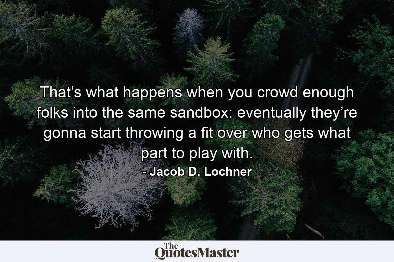 That’s what happens when you crowd enough folks into the same sandbox: eventually they’re gonna start throwing a fit over who gets what part to play with. - Quote by Jacob D. Lochner