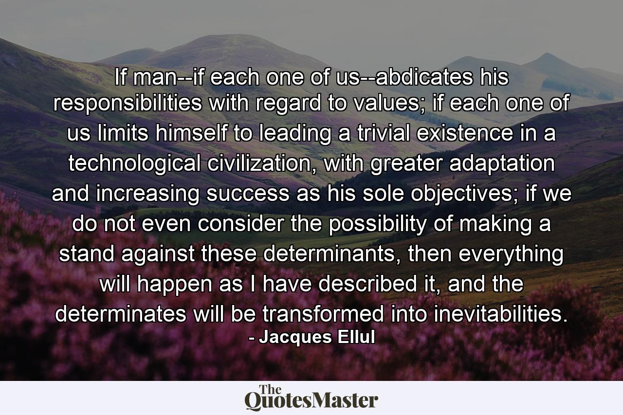 If man--if each one of us--abdicates his responsibilities with regard to values; if each one of us limits himself to leading a trivial existence in a technological civilization, with greater adaptation and increasing success as his sole objectives; if we do not even consider the possibility of making a stand against these determinants, then everything will happen as I have described it, and the determinates will be transformed into inevitabilities. - Quote by Jacques Ellul