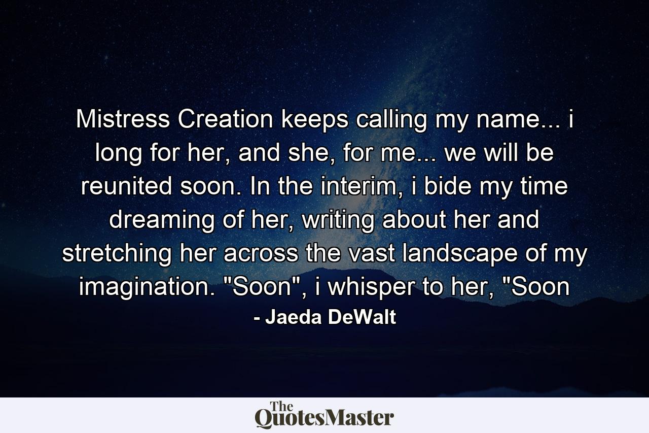 Mistress Creation keeps calling my name... i long for her, and she, for me... we will be reunited soon. In the interim, i bide my time dreaming of her, writing about her and stretching her across the vast landscape of my imagination. 