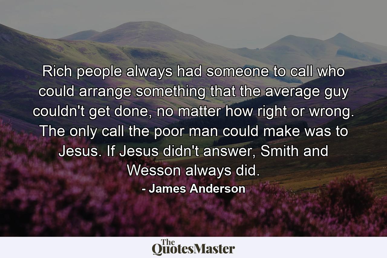 Rich people always had someone to call who could arrange something that the average guy couldn't get done, no matter how right or wrong. The only call the poor man could make was to Jesus. If Jesus didn't answer, Smith and Wesson always did. - Quote by James Anderson