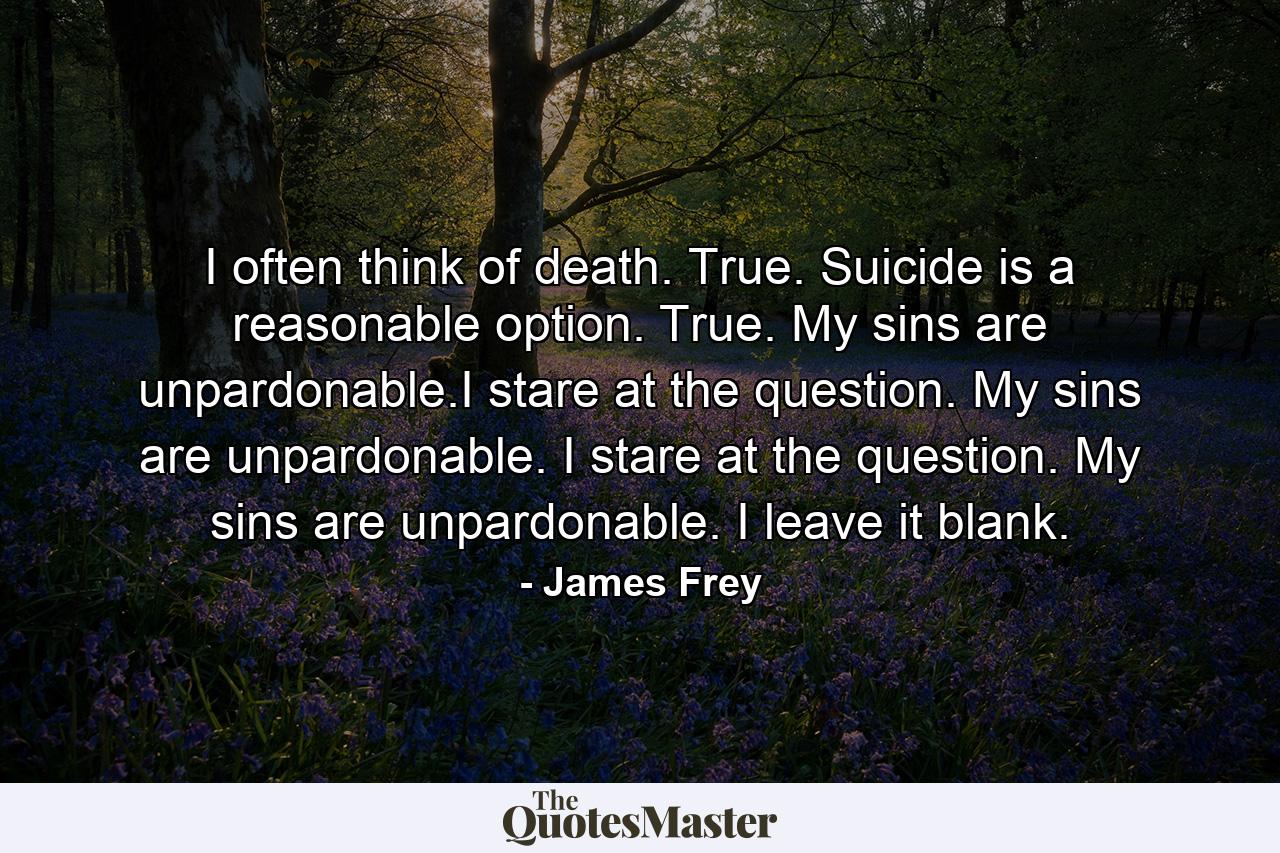 I often think of death. True. Suicide is a reasonable option. True. My sins are unpardonable.I stare at the question. My sins are unpardonable. I stare at the question. My sins are unpardonable. I leave it blank. - Quote by James Frey