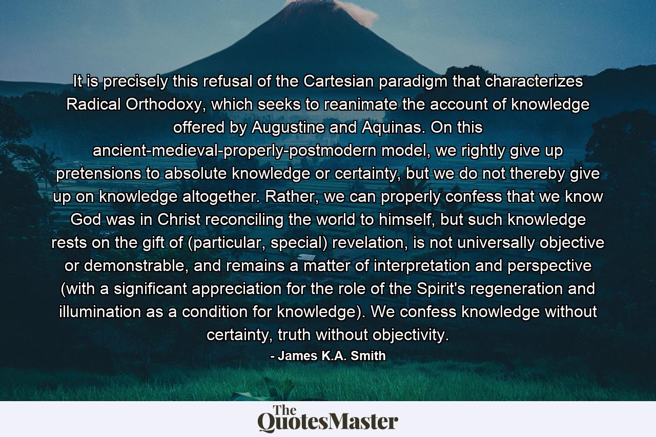 It is precisely this refusal of the Cartesian paradigm that characterizes Radical Orthodoxy, which seeks to reanimate the account of knowledge offered by Augustine and Aquinas. On this ancient-medieval-properly-postmodern model, we rightly give up pretensions to absolute knowledge or certainty, but we do not thereby give up on knowledge altogether. Rather, we can properly confess that we know God was in Christ reconciling the world to himself, but such knowledge rests on the gift of (particular, special) revelation, is not universally objective or demonstrable, and remains a matter of interpretation and perspective (with a significant appreciation for the role of the Spirit's regeneration and illumination as a condition for knowledge). We confess knowledge without certainty, truth without objectivity. - Quote by James K.A. Smith