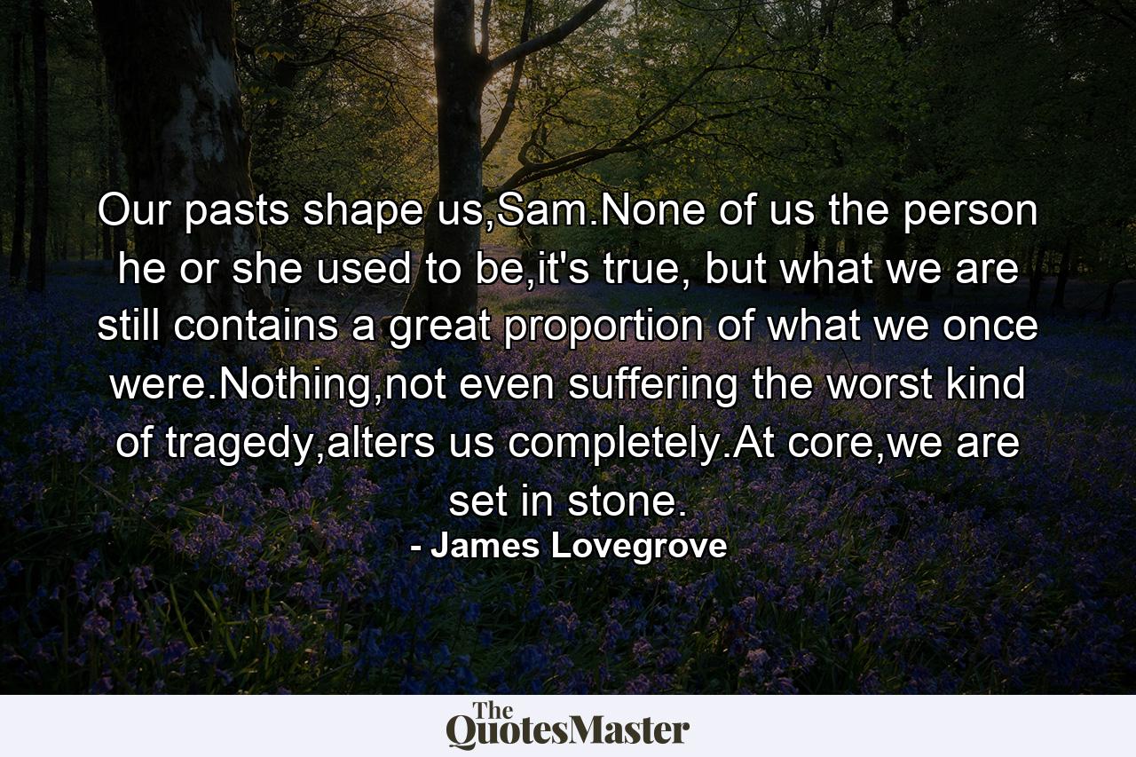 Our pasts shape us,Sam.None of us the person he or she used to be,it's true, but what we are still contains a great proportion of what we once were.Nothing,not even suffering the worst kind of tragedy,alters us completely.At core,we are set in stone. - Quote by James Lovegrove