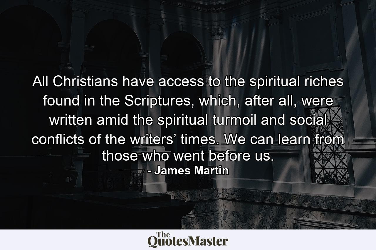 All Christians have access to the spiritual riches found in the Scriptures, which, after all, were written amid the spiritual turmoil and social conflicts of the writers’ times. We can learn from those who went before us. - Quote by James Martin