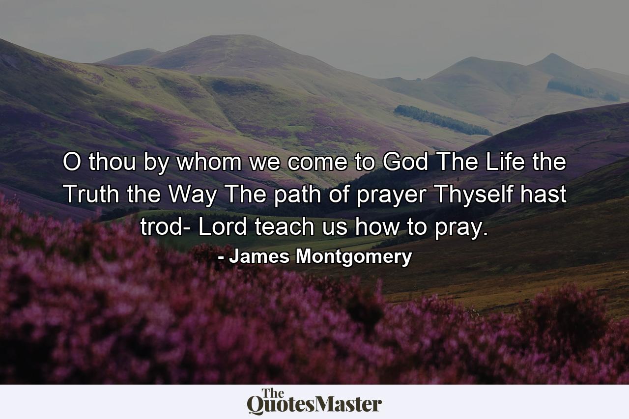 O thou  by whom we come to God  The Life  the Truth  the Way  The path of prayer Thyself hast trod- Lord teach us how to pray. - Quote by James Montgomery