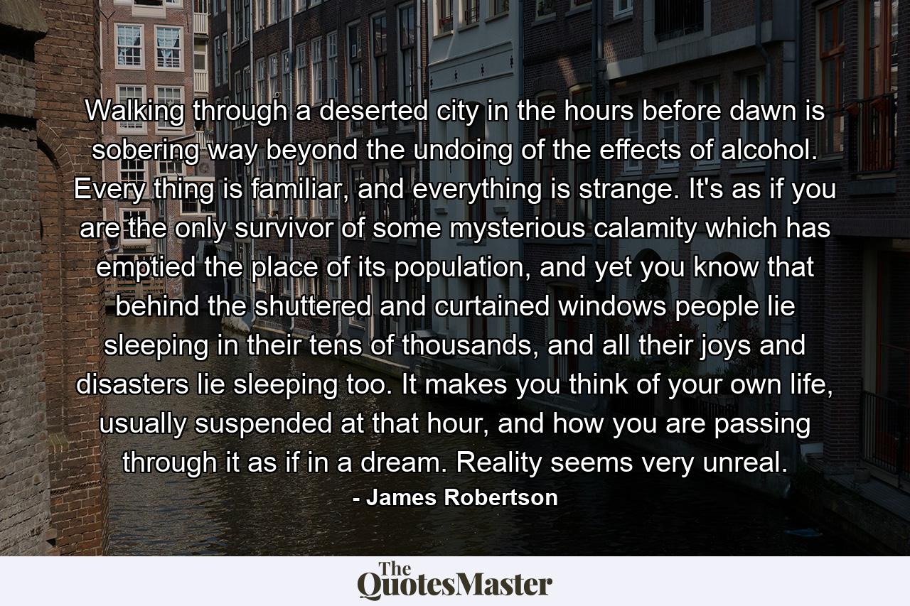 Walking through a deserted city in the hours before dawn is sobering way beyond the undoing of the effects of alcohol. Every thing is familiar, and everything is strange. It's as if you are the only survivor of some mysterious calamity which has emptied the place of its population, and yet you know that behind the shuttered and curtained windows people lie sleeping in their tens of thousands, and all their joys and disasters lie sleeping too. It makes you think of your own life, usually suspended at that hour, and how you are passing through it as if in a dream. Reality seems very unreal. - Quote by James Robertson