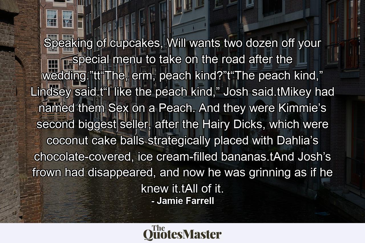 Speaking of cupcakes, Will wants two dozen off your special menu to take on the road after the wedding.”tt“The, erm, peach kind?”t“The peach kind,” Lindsey said.t“I like the peach kind,” Josh said.tMikey had named them Sex on a Peach. And they were Kimmie’s second biggest seller, after the Hairy Dicks, which were coconut cake balls strategically placed with Dahlia’s chocolate-covered, ice cream-filled bananas.tAnd Josh’s frown had disappeared, and now he was grinning as if he knew it.tAll of it. - Quote by Jamie Farrell