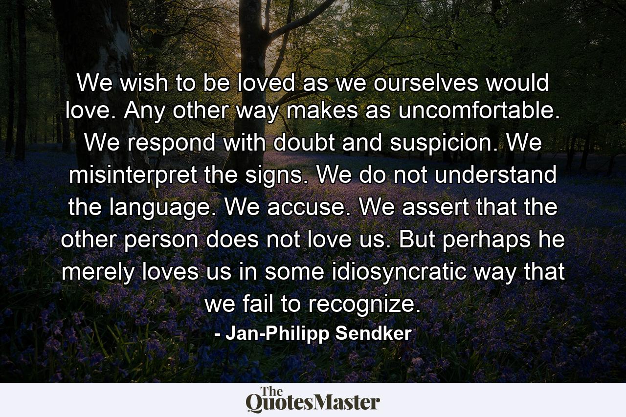 We wish to be loved as we ourselves would love. Any other way makes as uncomfortable. We respond with doubt and suspicion. We misinterpret the signs. We do not understand the language. We accuse. We assert that the other person does not love us. But perhaps he merely loves us in some idiosyncratic way that we fail to recognize. - Quote by Jan-Philipp Sendker