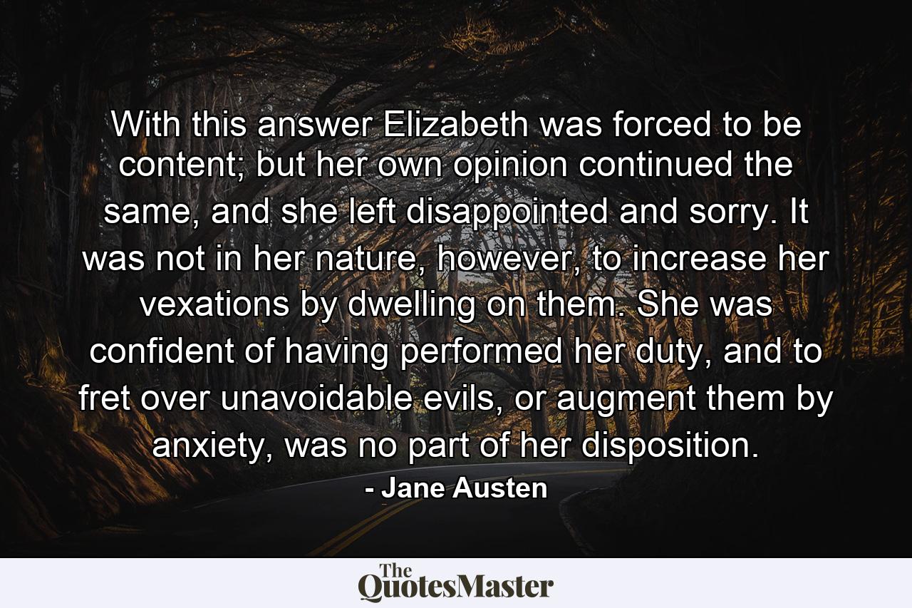 With this answer Elizabeth was forced to be content; but her own opinion continued the same, and she left disappointed and sorry. It was not in her nature, however, to increase her vexations by dwelling on them. She was confident of having performed her duty, and to fret over unavoidable evils, or augment them by anxiety, was no part of her disposition. - Quote by Jane Austen