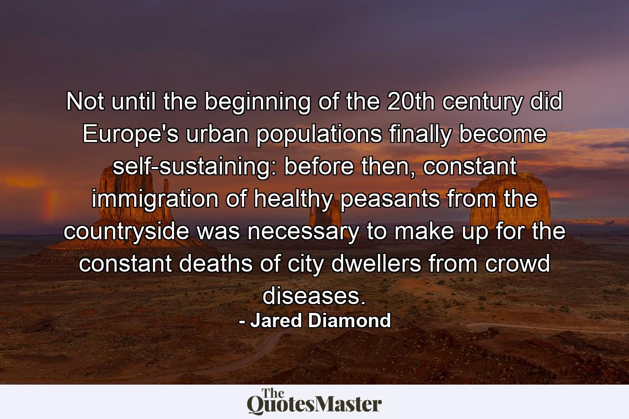 Not until the beginning of the 20th century did Europe's urban populations finally become self-sustaining: before then, constant immigration of healthy peasants from the countryside was necessary to make up for the constant deaths of city dwellers from crowd diseases. - Quote by Jared Diamond