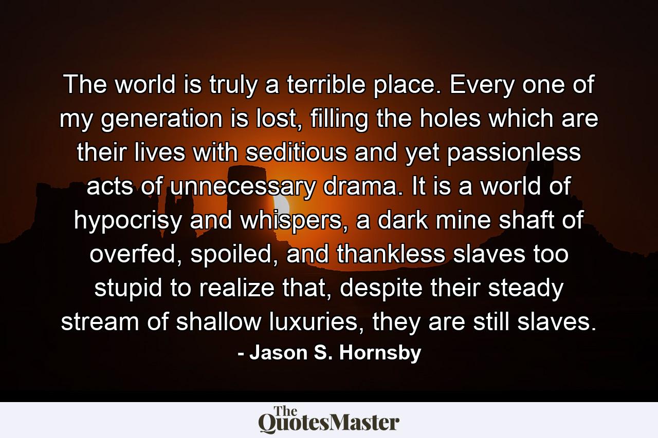 The world is truly a terrible place. Every one of my generation is lost, filling the holes which are their lives with seditious and yet passionless acts of unnecessary drama. It is a world of hypocrisy and whispers, a dark mine shaft of overfed, spoiled, and thankless slaves too stupid to realize that, despite their steady stream of shallow luxuries, they are still slaves. - Quote by Jason S. Hornsby