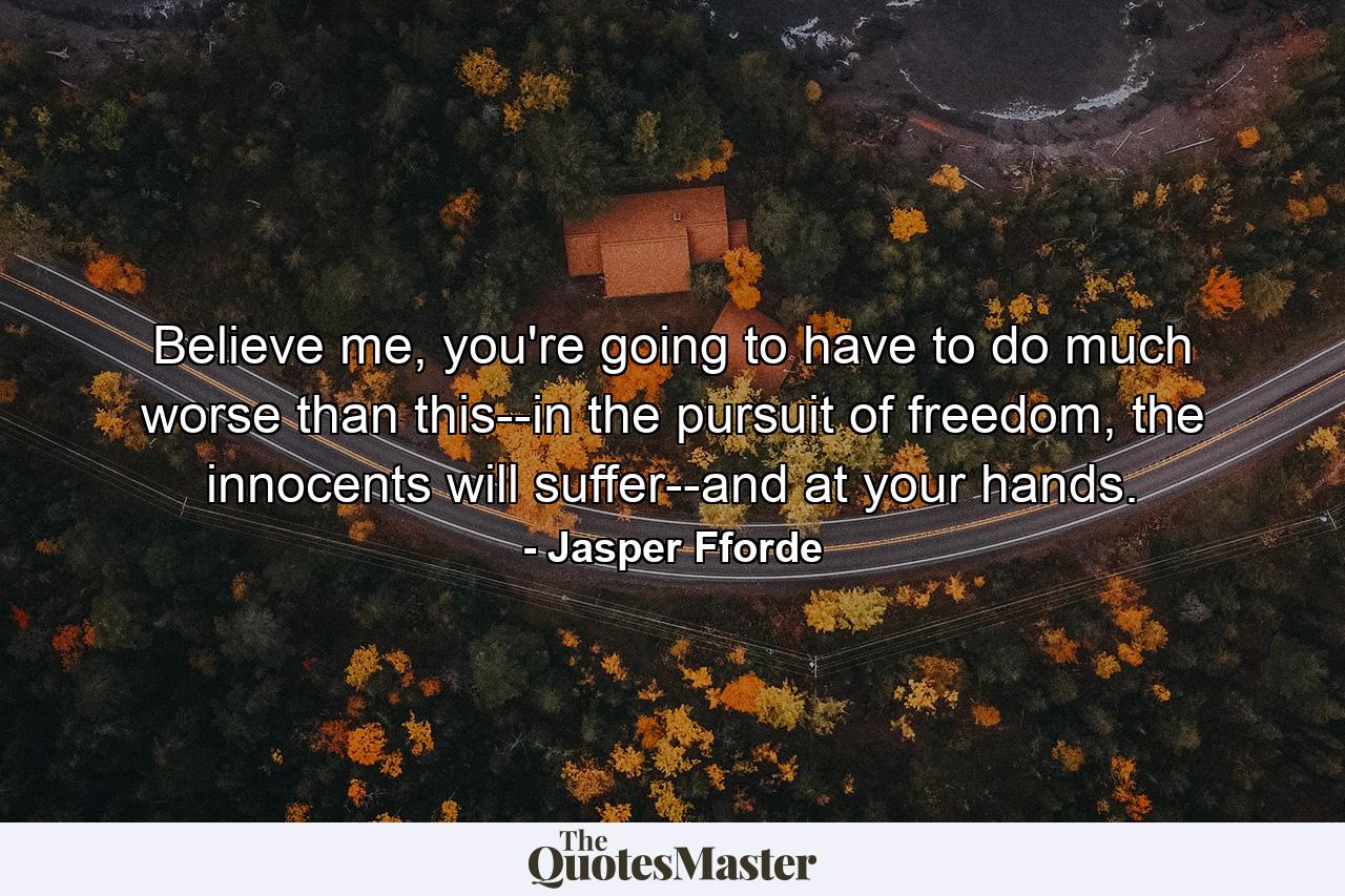 Believe me, you're going to have to do much worse than this--in the pursuit of freedom, the innocents will suffer--and at your hands. - Quote by Jasper Fforde