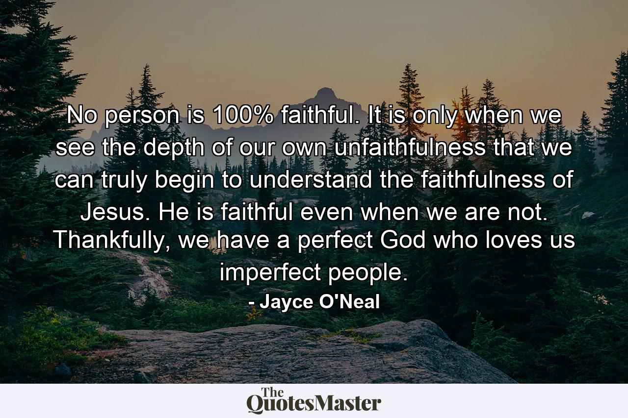 No person is 100% faithful. It is only when we see the depth of our own unfaithfulness that we can truly begin to understand the faithfulness of Jesus. He is faithful even when we are not. Thankfully, we have a perfect God who loves us imperfect people. - Quote by Jayce O'Neal