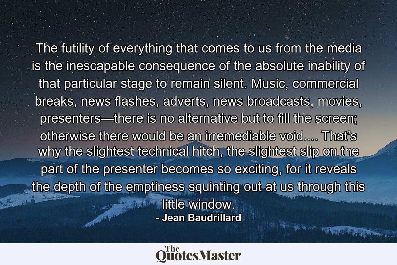 The futility of everything that comes to us from the media is the inescapable consequence of the absolute inability of that particular stage to remain silent. Music, commercial breaks, news flashes, adverts, news broadcasts, movies, presenters—there is no alternative but to fill the screen; otherwise there would be an irremediable void.... That’s why the slightest technical hitch, the slightest slip on the part of the presenter becomes so exciting, for it reveals the depth of the emptiness squinting out at us through this little window. - Quote by Jean Baudrillard