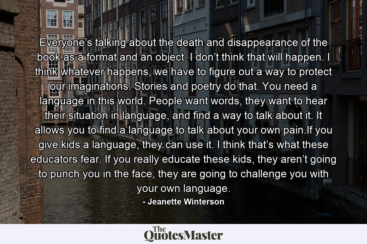 Everyone’s talking about the death and disappearance of the book as a format and an object. I don’t think that will happen. I think whatever happens, we have to figure out a way to protect our imaginations. Stories and poetry do that. You need a language in this world. People want words, they want to hear their situation in language, and find a way to talk about it. It allows you to find a language to talk about your own pain.If you give kids a language, they can use it. I think that’s what these educators fear. If you really educate these kids, they aren’t going to punch you in the face, they are going to challenge you with your own language. - Quote by Jeanette Winterson