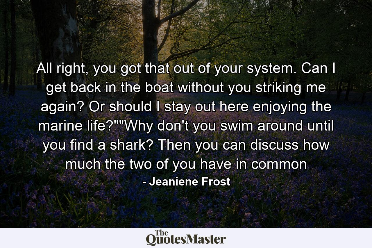 All right, you got that out of your system. Can I get back in the boat without you striking me again? Or should I stay out here enjoying the marine life?