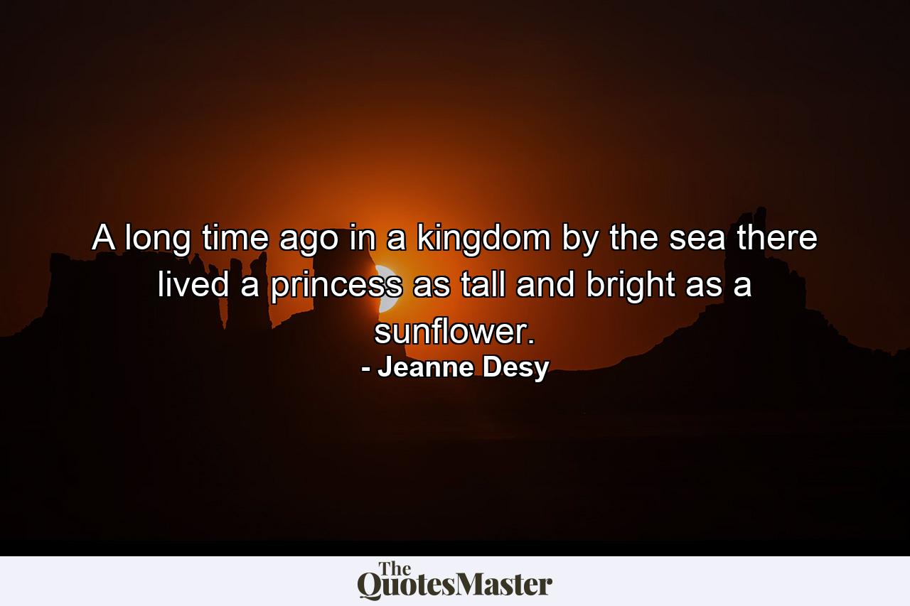 A long time ago in a kingdom by the sea there lived a princess as tall and bright as a sunflower. - Quote by Jeanne Desy