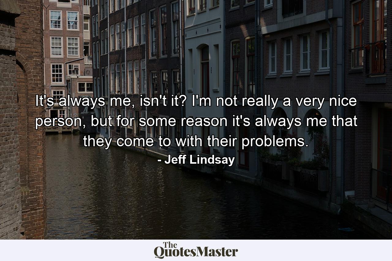 It's always me, isn't it? I'm not really a very nice person, but for some reason it's always me that they come to with their problems. - Quote by Jeff Lindsay