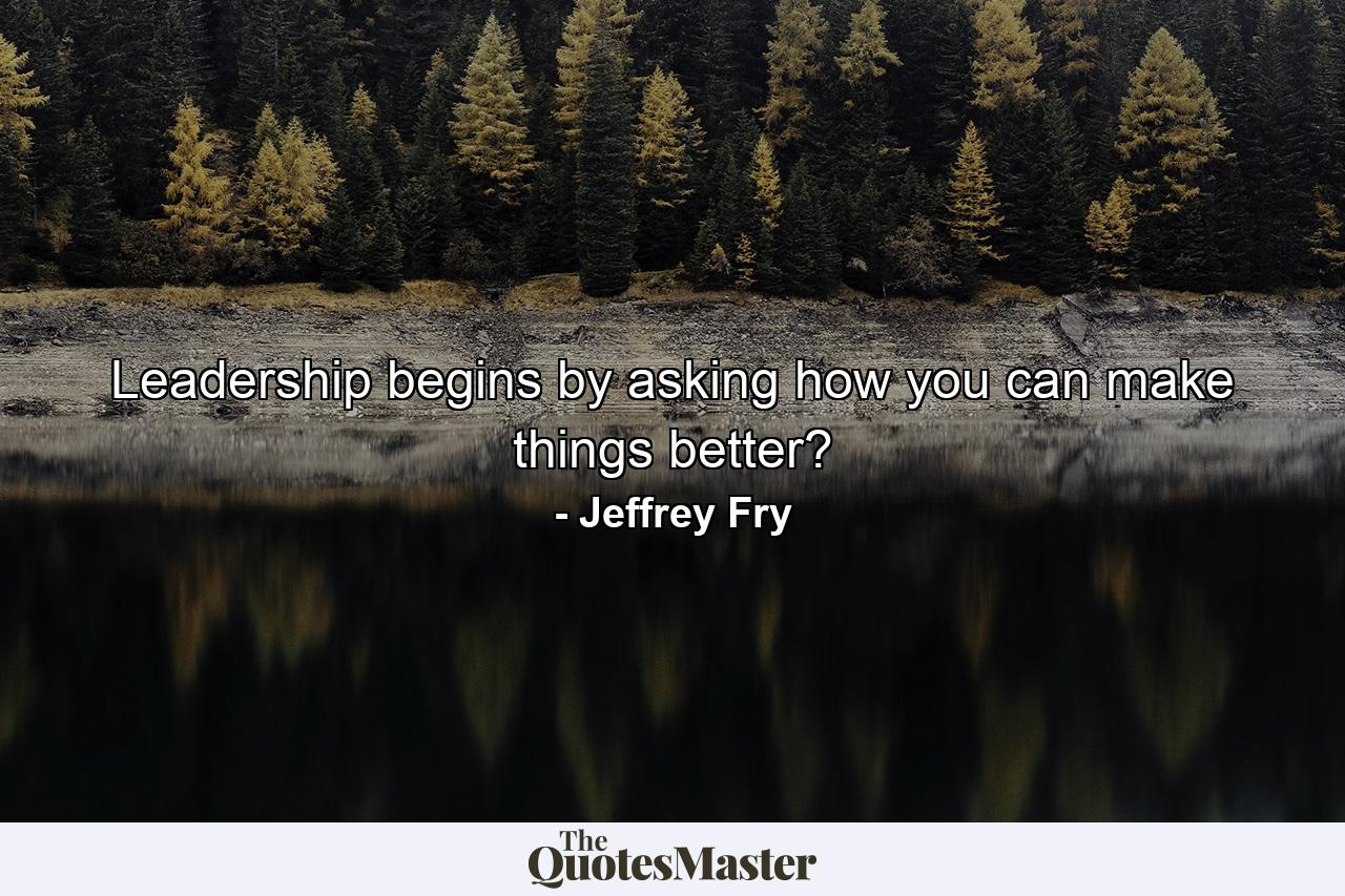 Leadership begins by asking how you can make things better? - Quote by Jeffrey Fry