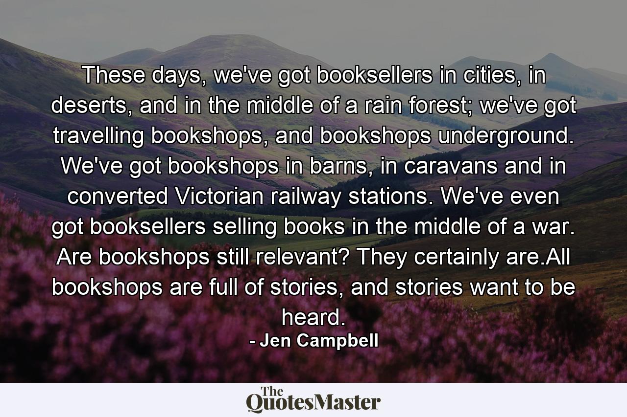 These days, we've got booksellers in cities, in deserts, and in the middle of a rain forest; we've got travelling bookshops, and bookshops underground. We've got bookshops in barns, in caravans and in converted Victorian railway stations. We've even got booksellers selling books in the middle of a war. Are bookshops still relevant? They certainly are.All bookshops are full of stories, and stories want to be heard. - Quote by Jen Campbell