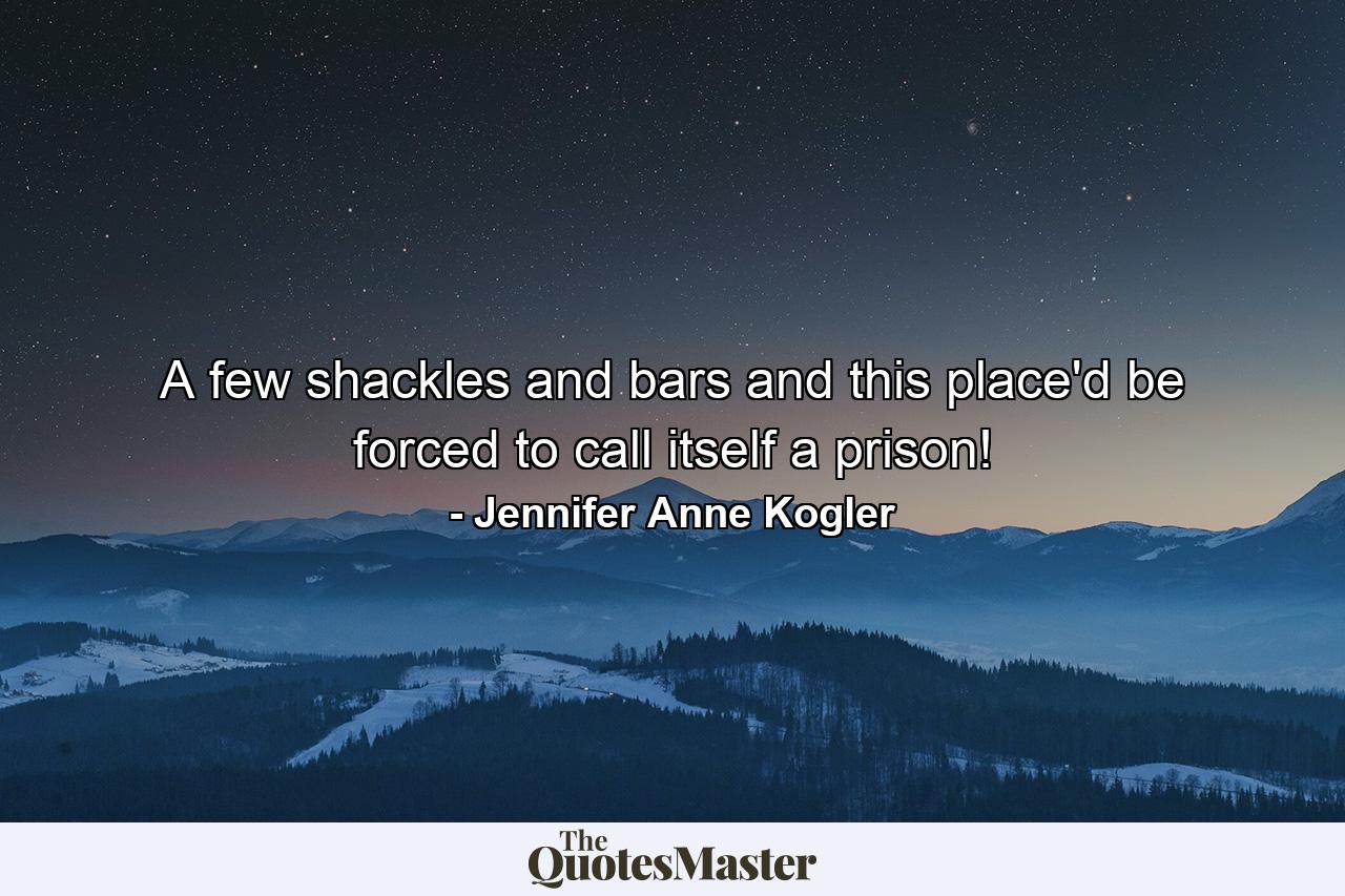 A few shackles and bars and this place'd be forced to call itself a prison! - Quote by Jennifer Anne Kogler