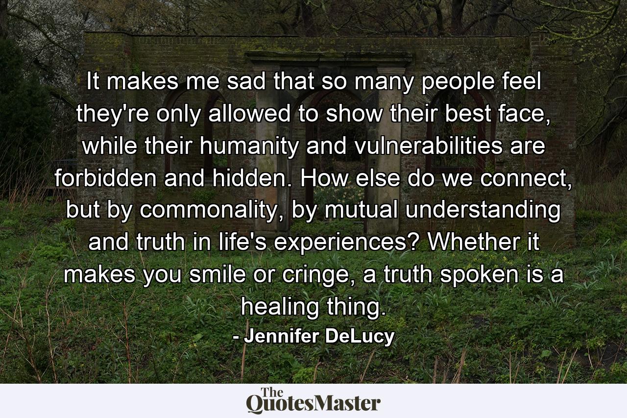 It makes me sad that so many people feel they're only allowed to show their best face, while their humanity and vulnerabilities are forbidden and hidden. How else do we connect, but by commonality, by mutual understanding and truth in life's experiences? Whether it makes you smile or cringe, a truth spoken is a healing thing. - Quote by Jennifer DeLucy