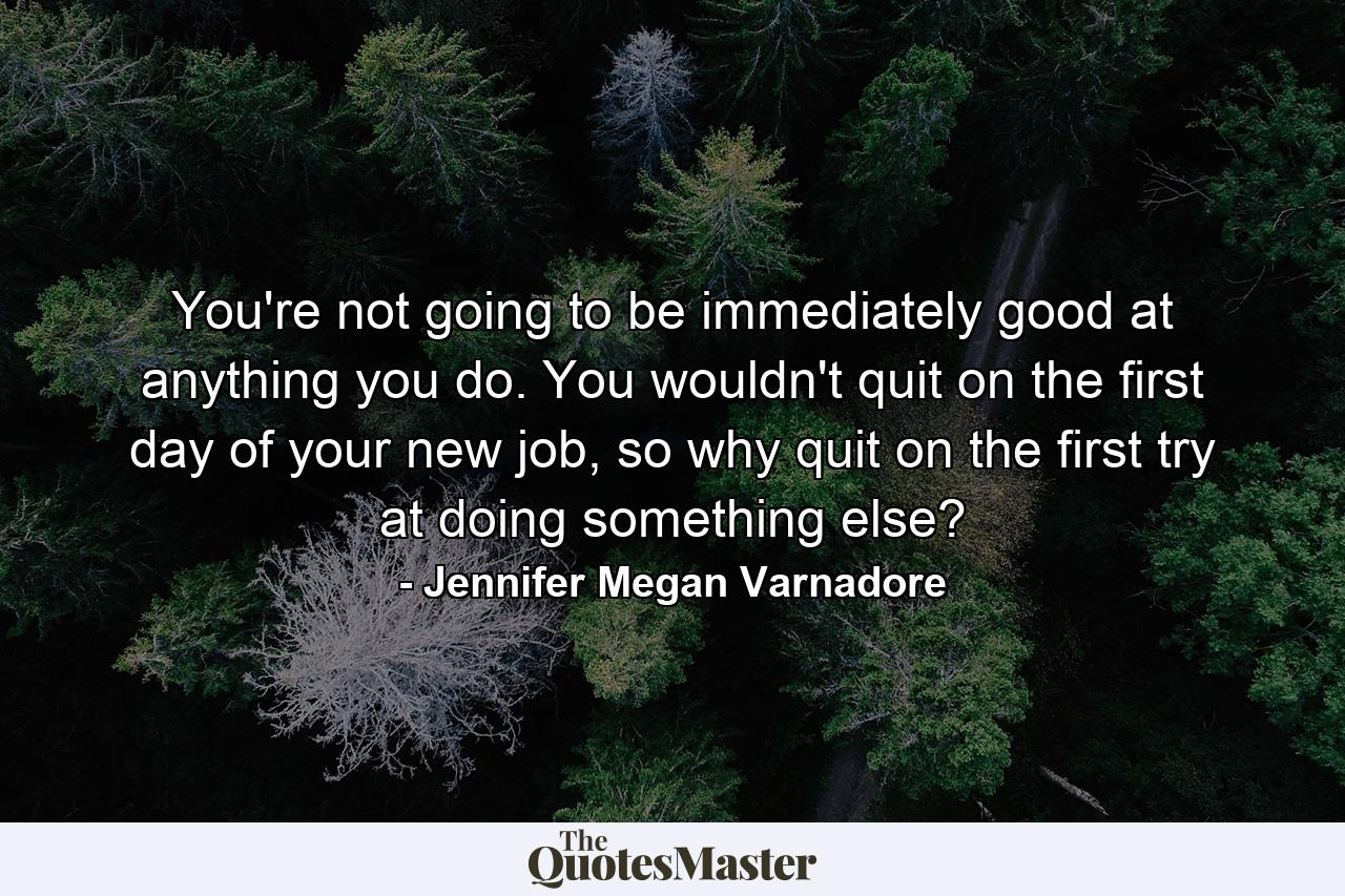 You're not going to be immediately good at anything you do. You wouldn't quit on the first day of your new job, so why quit on the first try at doing something else? - Quote by Jennifer Megan Varnadore